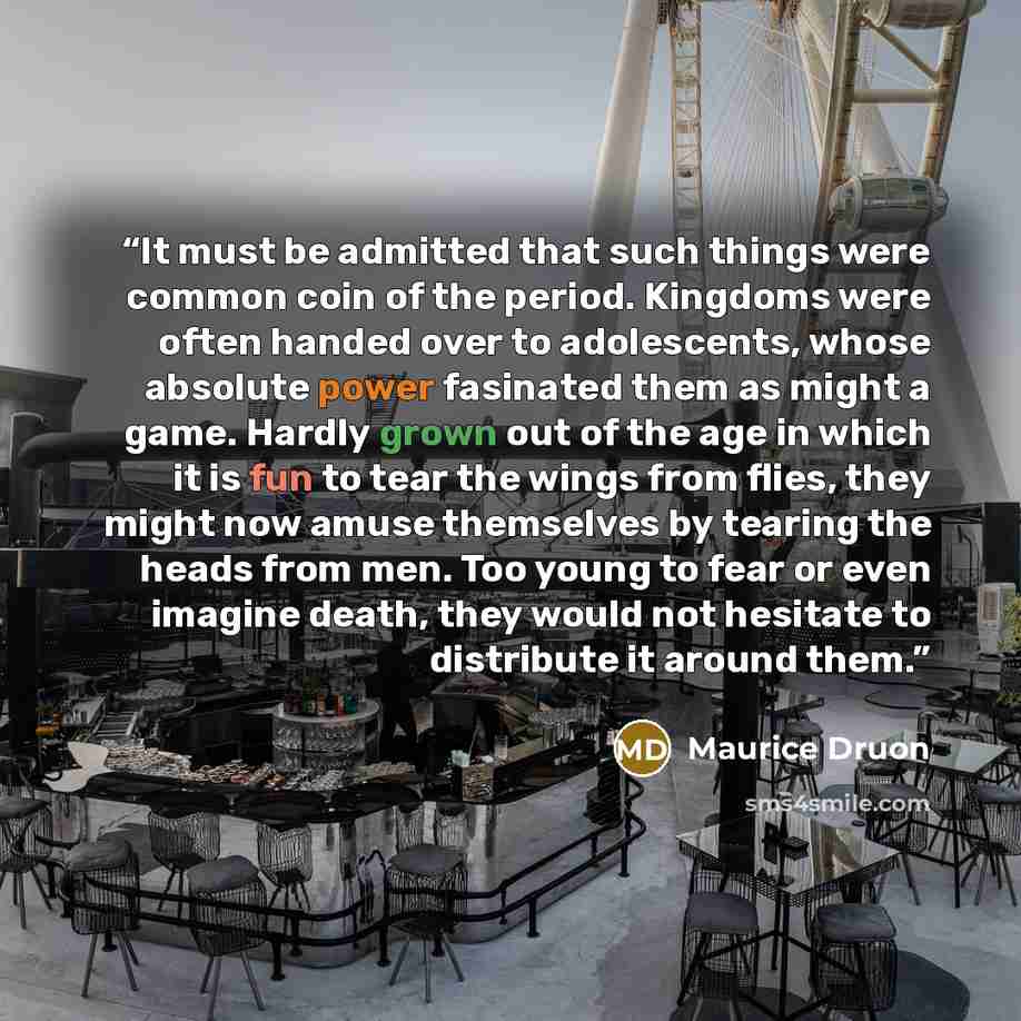“It must be admitted that such things were common coin of the period. Kingdoms were often handed over to adolescents, whose absolute power fasinated them as might a game. Hardly grown out of the age in which it is fun to tear the wings from flies, they might now amuse themselves by tearing the…” quote by Maurice Druon