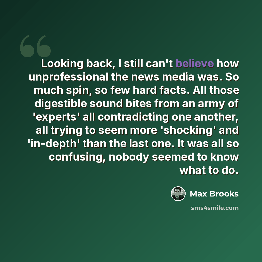 “Looking back, I still can't believe how unprofessional the news media was. So much spin, so few hard facts. All those digestible sound bites from an army of 'experts' all contradicting one another, all trying to seem more 'shocking' and 'in-depth' than the last one. It was all so confusing, nobody…” quote by Max Brooks