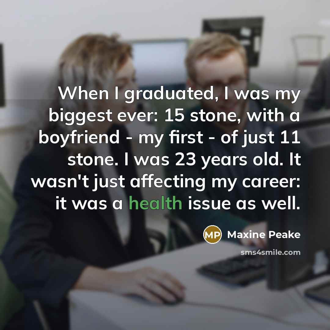 “When I graduated, I was my biggest ever: 15 stone, with a boyfriend - my first - of just 11 stone. I was 23 years old. It wasn't just affecting my career: it was a health issue as well.” quote by Maxine Peake