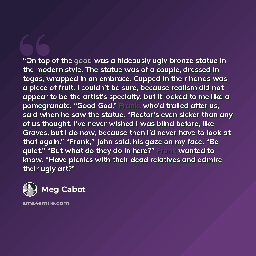 “On top of the good was a hideously ugly bronze statue in the modern style. The statue was of a couple, dressed in togas, wrapped in an embrace. Cupped in their hands was a piece of fruit. I couldn’t be sure, because realism did not appear to be the artist’s specialty, but it looked to me like a…” quote by Meg Cabot