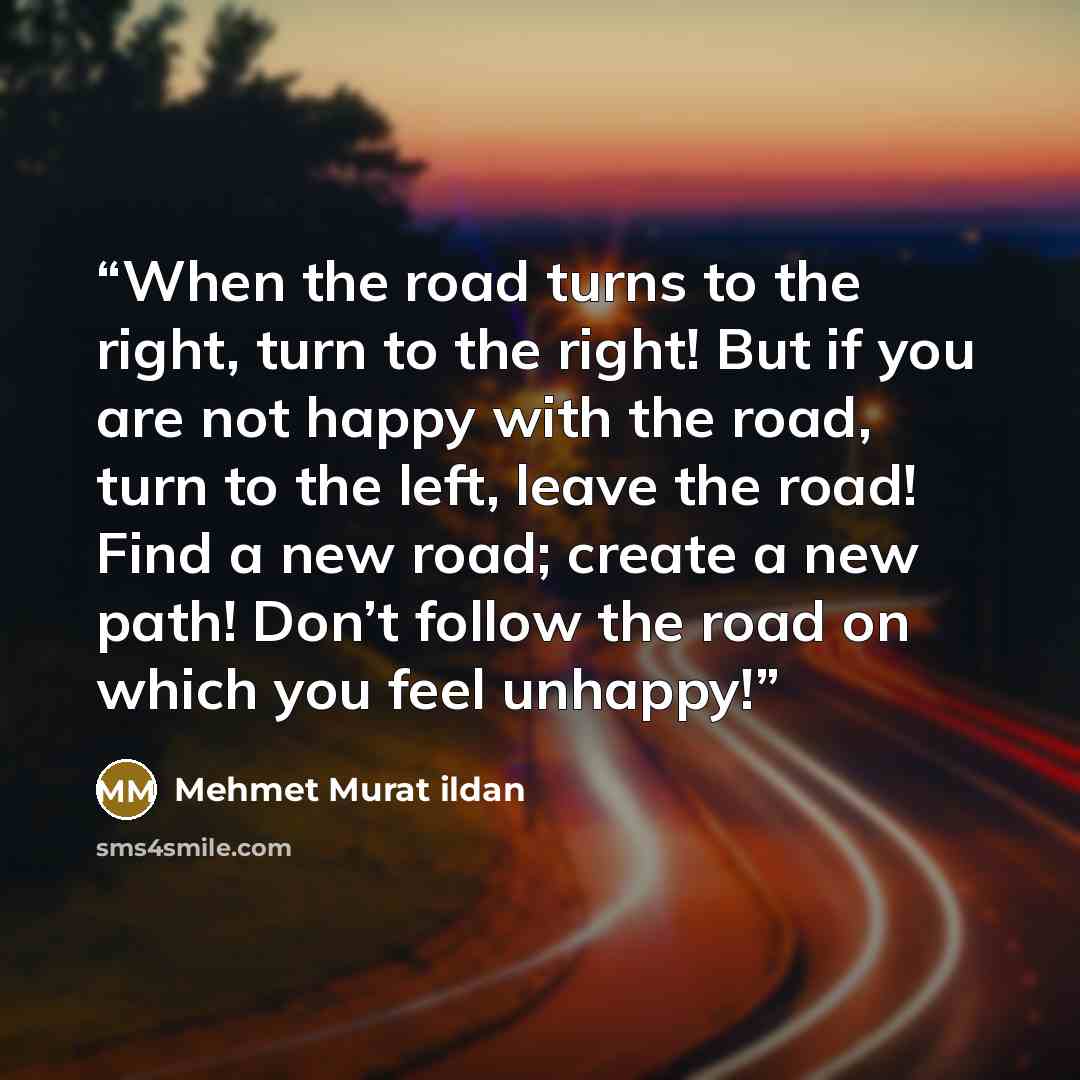 “When the road turns to the right, turn to the right! But if you are not happy with the road, turn to the left, leave the road! Find a new road; create a new path! Don’t follow the road on which you feel unhappy!” quote by Mehmet Murat ildan