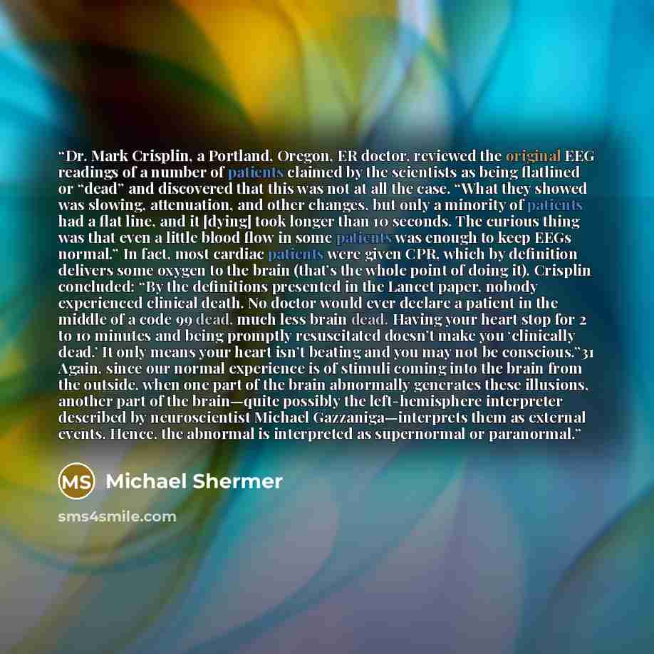 “Dr. Mark Crisplin, a Portland, Oregon, ER doctor, reviewed the original EEG readings of a number of patients claimed by the scientists as being flatlined or “dead” and discovered that this was not at all the case. “What they showed was slowing, attenuation, and other changes, but only a minority…” quote by Michael Shermer