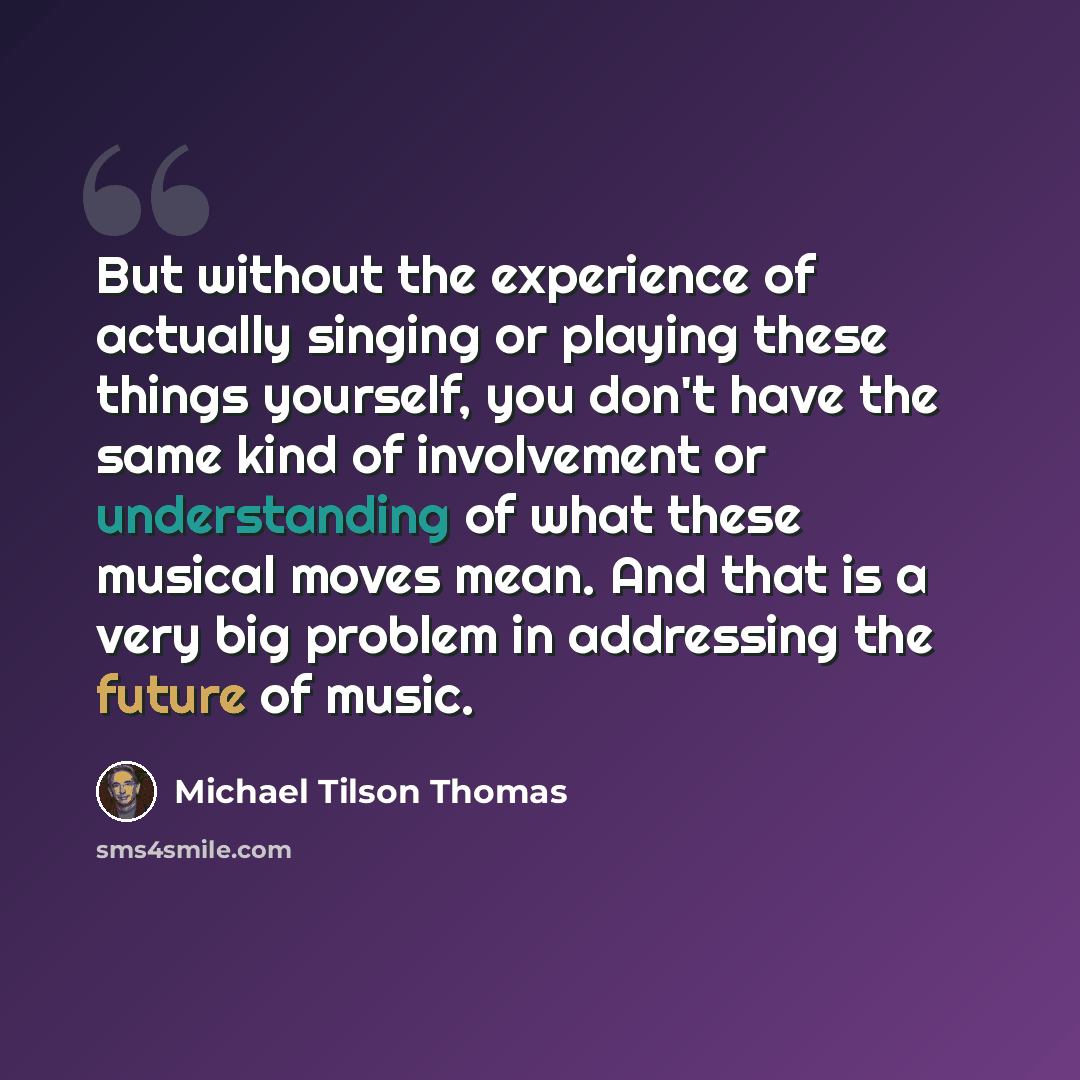 “But without the experience of actually singing or playing these things yourself, you don't have the same kind of involvement or understanding of what these musical moves mean. And that is a very big problem in addressing the future of music.” quote by Michael Tilson Thomas
