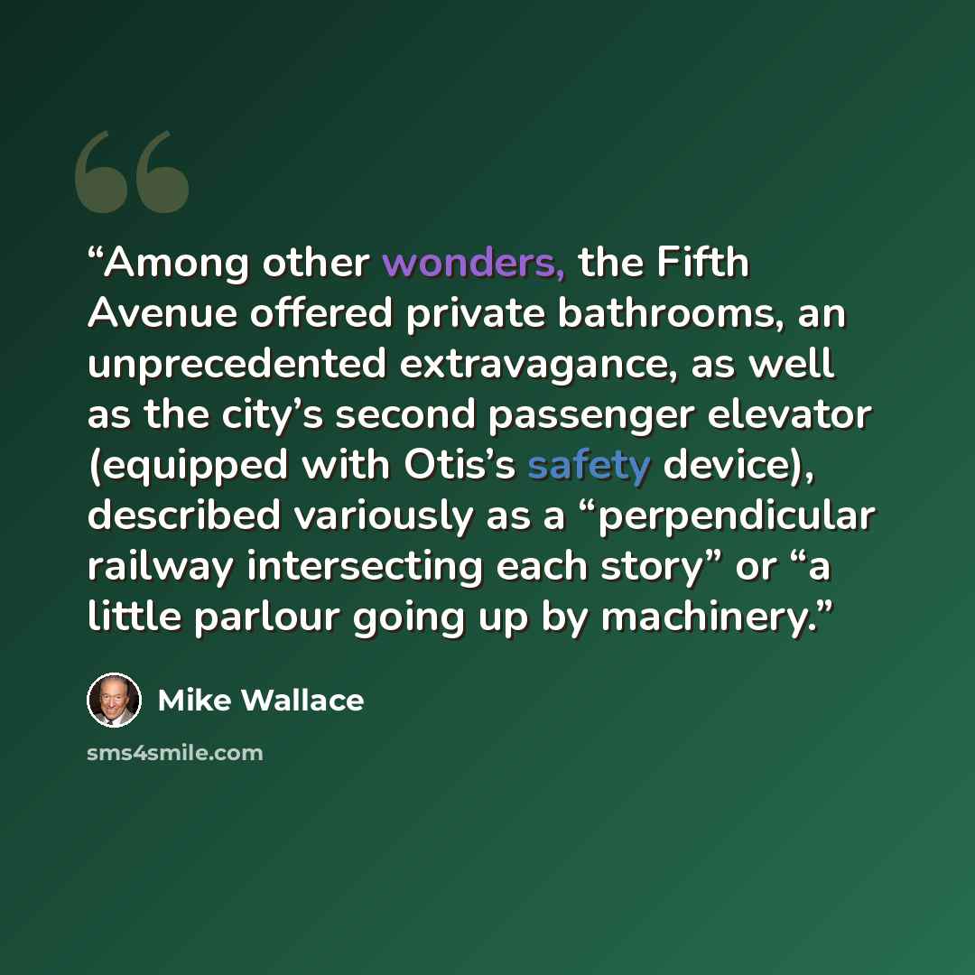 “Among other wonders, the Fifth Avenue offered private bathrooms, an unprecedented extravagance, as well as the city’s second passenger elevator (equipped with Otis’s safety device), described variously as a “perpendicular railway intersecting each story” or “a little parlour going up by machinery.” quote by Mike Wallace