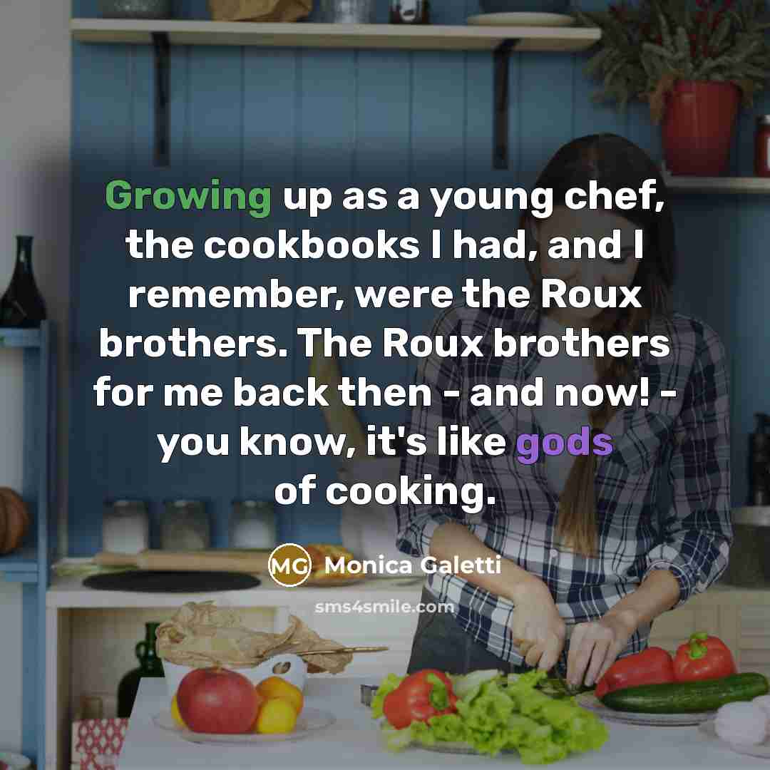 “Growing up as a young chef, the cookbooks I had, and I remember, were the Roux brothers. The Roux brothers for me back then - and now! - you know, it's like gods of cooking.” quote by Monica Galetti