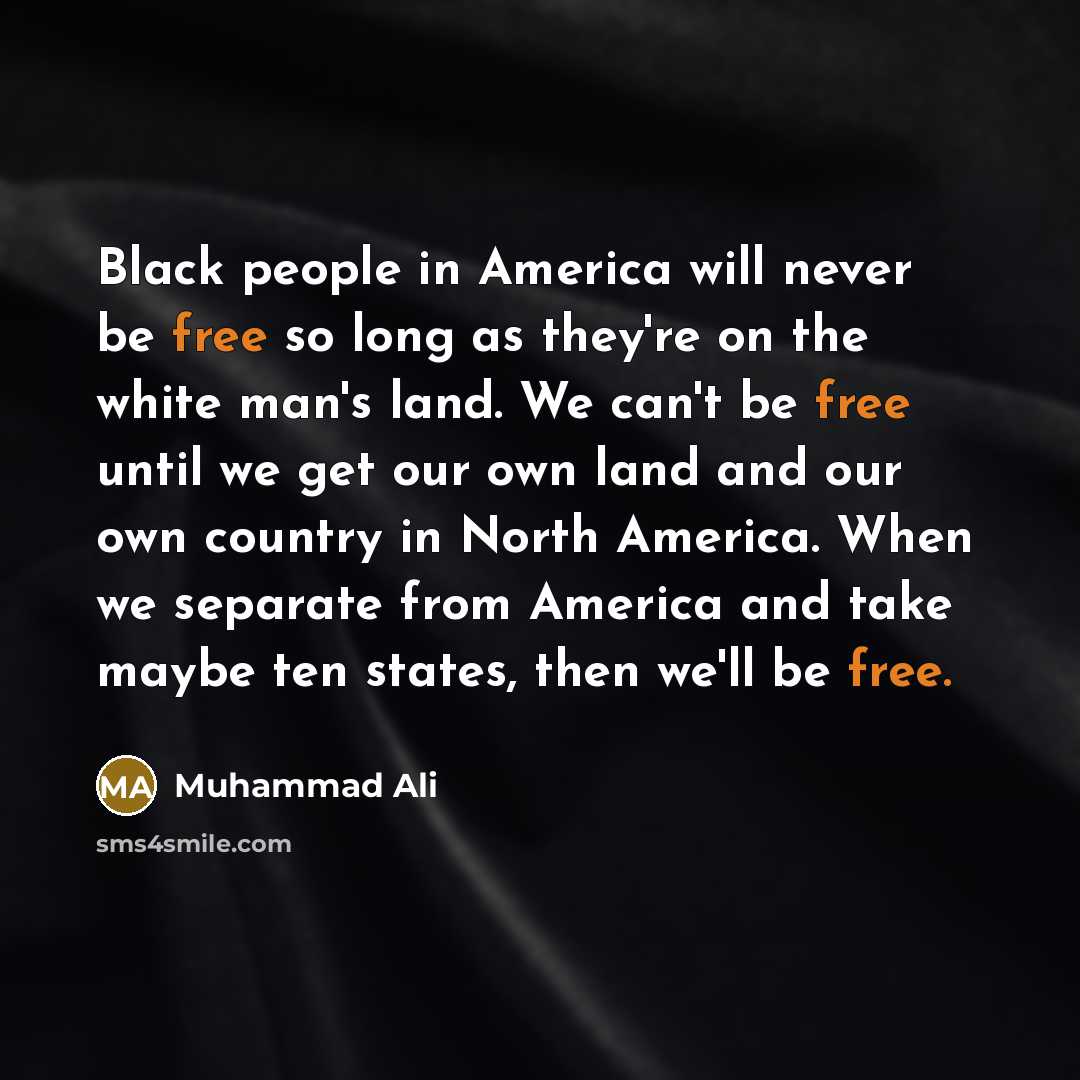 “Black people in America will never be free so long as they're on the white man's land. We can't be free until we get our own land and our own country in North America. When we separate from America and take maybe ten states, then we'll be free.” quote by Muhammad Ali