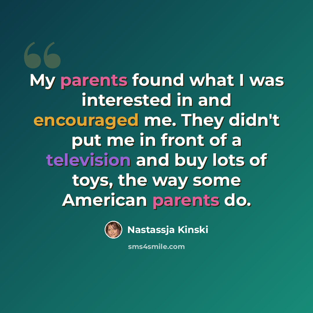 “My parents found what I was interested in and encouraged me. They didn't put me in front of a television and buy lots of toys, the way some American parents do.” quote by Nastassja Kinski