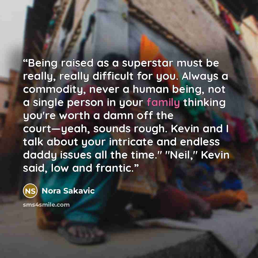 “Being raised as a superstar must be really, really difficult for you. Always a commodity, never a human being, not a single person in your family thinking you're worth a damn off the court—yeah, sounds rough. Kevin and I talk about your intricate and endless daddy issues all the time." "Neil,"…” quote by Nora Sakavic