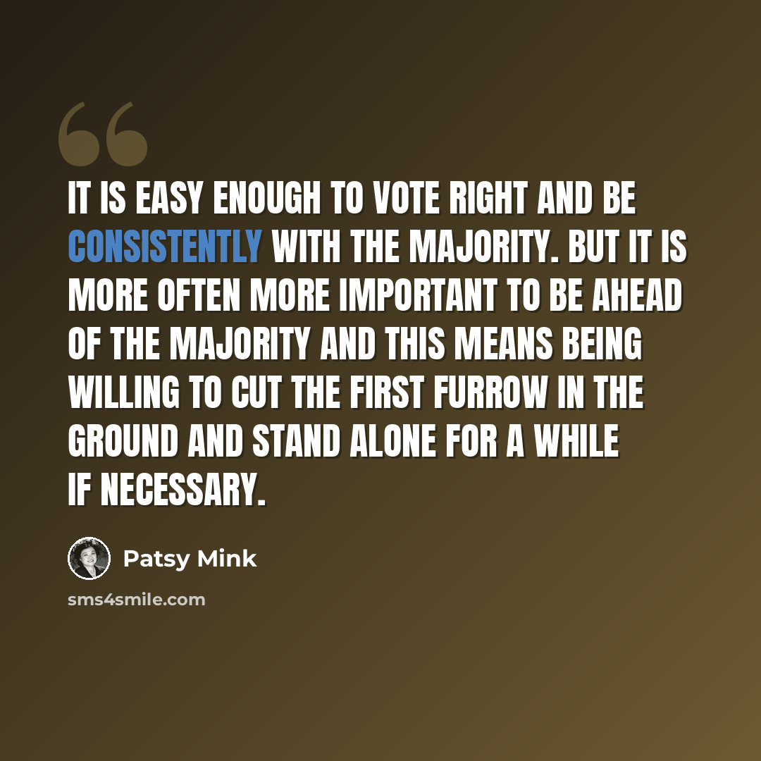 “It is easy enough to vote right and be consistently with the majority. But it is more often more important to be ahead of the majority and this means being willing to cut the first furrow in the ground and stand alone for a while if necessary.” quote by Patsy Mink
