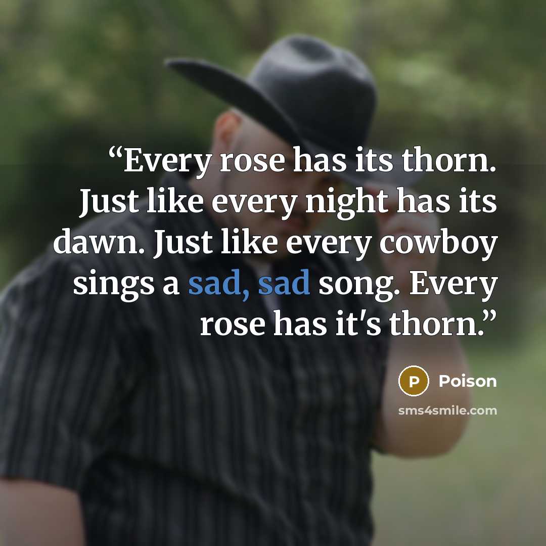 “Every rose has its thorn. Just like every night has its dawn. Just like every cowboy sings a sad, sad song. Every rose has it's thorn.” quote by Poison