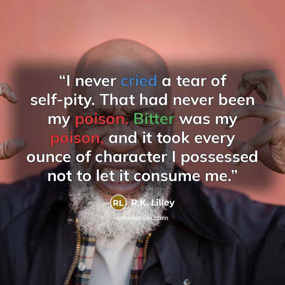 “I never cried a tear of self-pity. That had never been my poison. Bitter was my poison, and it took every ounce of character I possessed not to let it consume me.” quote by R.K. Lilley