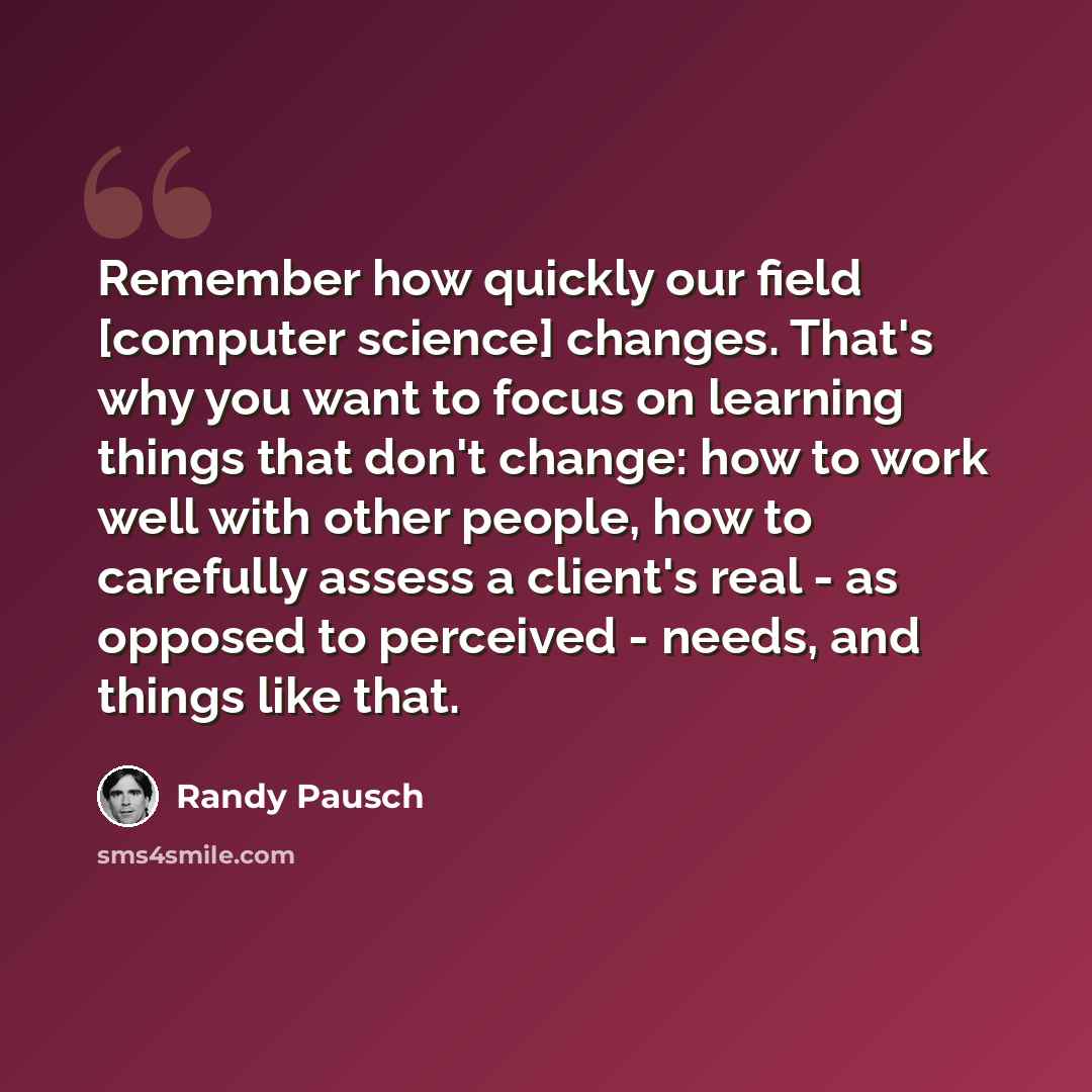 “Remember how quickly our field [computer science] changes. That's why you want to focus on learning things that don't change: how to work well with other people, how to carefully assess a client's real - as opposed to perceived - needs, and things like that.” quote by Randy Pausch