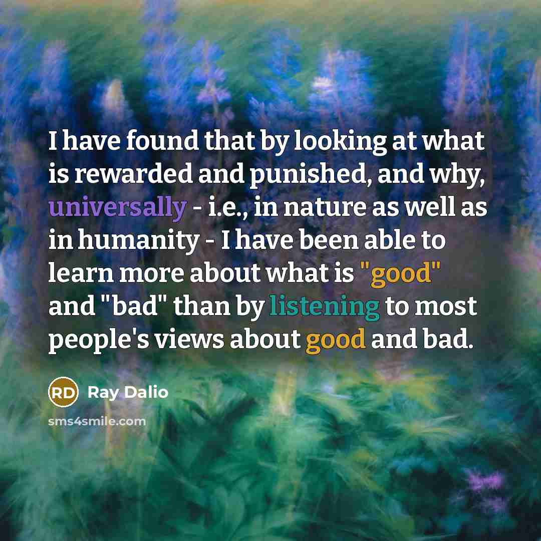 “I have found that by looking at what is rewarded and punished, and why, universally - i.e., in nature as well as in humanity - I have been able to learn more about what is "good" and "bad" than by listening to most people's views about good and bad.” quote by Ray Dalio