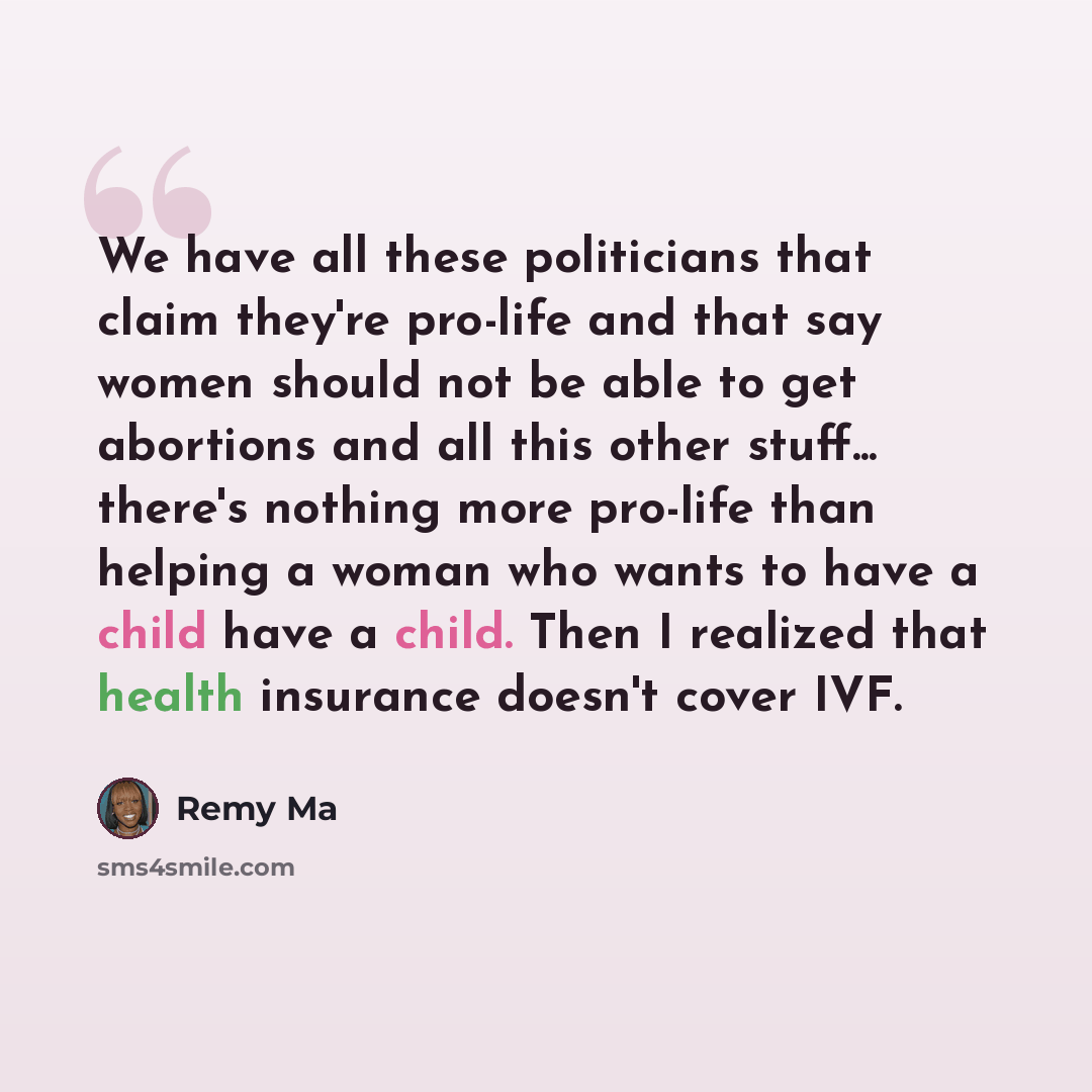 “We have all these politicians that claim they're pro-life and that say women should not be able to get abortions and all this other stuff... there's nothing more pro-life than helping a woman who wants to have a child have a child. Then I realized that health insurance doesn't cover IVF.” quote by Remy Ma