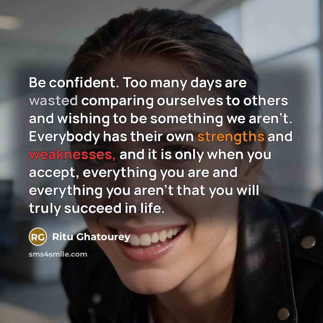 “Be confident. Too many days are wasted comparing ourselves to others and wishing to be something we aren't. Everybody has their own strengths and weaknesses, and it is only when you accept, everything you are and everything you aren't that you will truly succeed in life.” quote by Ritu Ghatourey