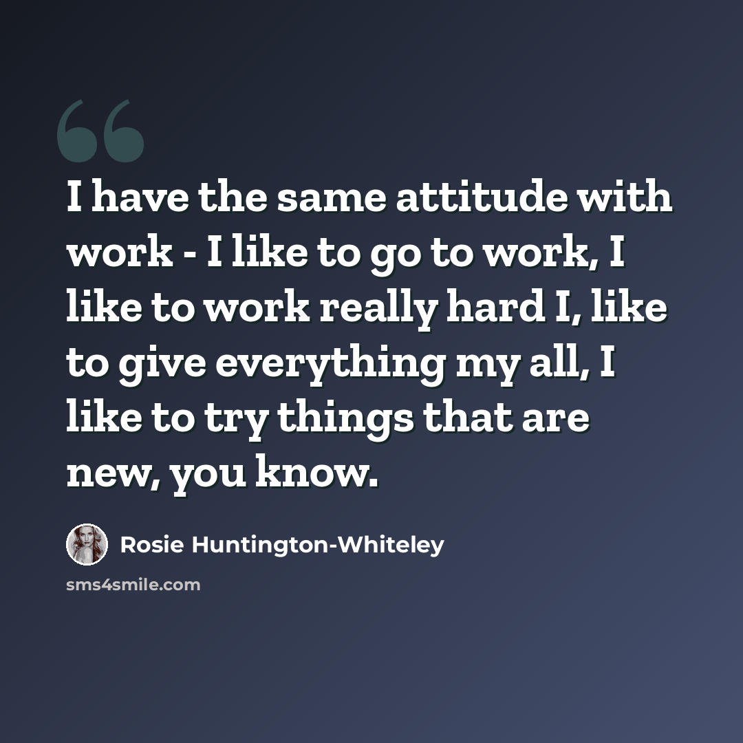 “I have the same attitude with work - I like to go to work, I like to work really hard I, like to give everything my all, I like to try things that are new, you know.” quote by Rosie Huntington-Whiteley