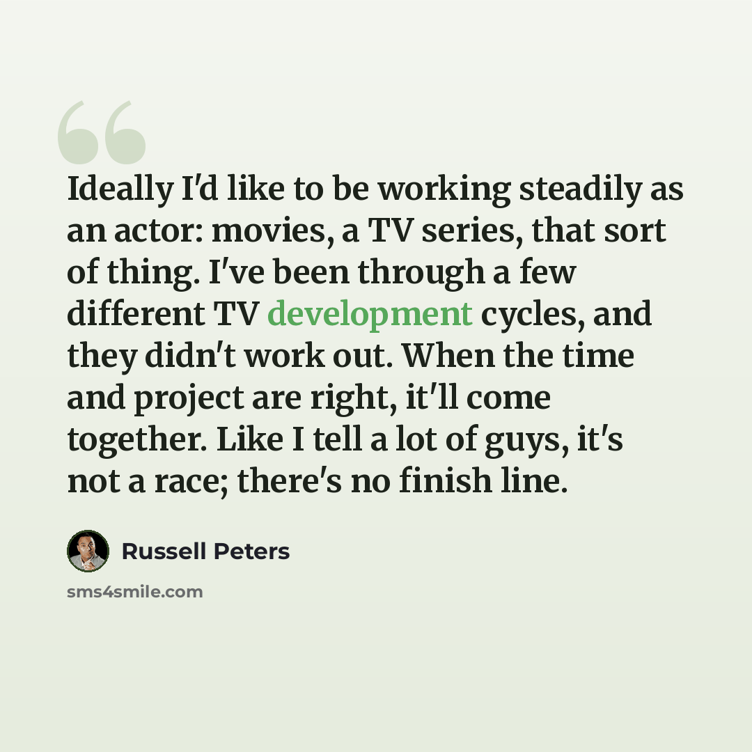 “Ideally I'd like to be working steadily as an actor: movies, a TV series, that sort of thing. I've been through a few different TV development cycles, and they didn't work out. When the time and project are right, it'll come together. Like I tell a lot of guys, it's not a race; there's no finish…” quote by Russell Peters
