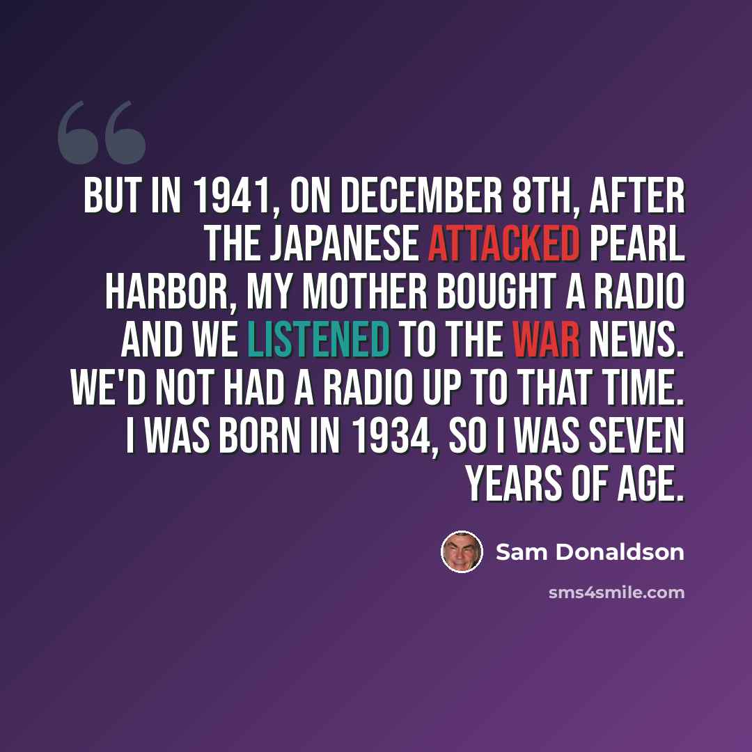 “But in 1941, on December 8th, after the Japanese attacked Pearl Harbor, my mother bought a radio and we listened to the war news. We'd not had a radio up to that time. I was born in 1934, so I was seven years of age.” quote by Sam Donaldson