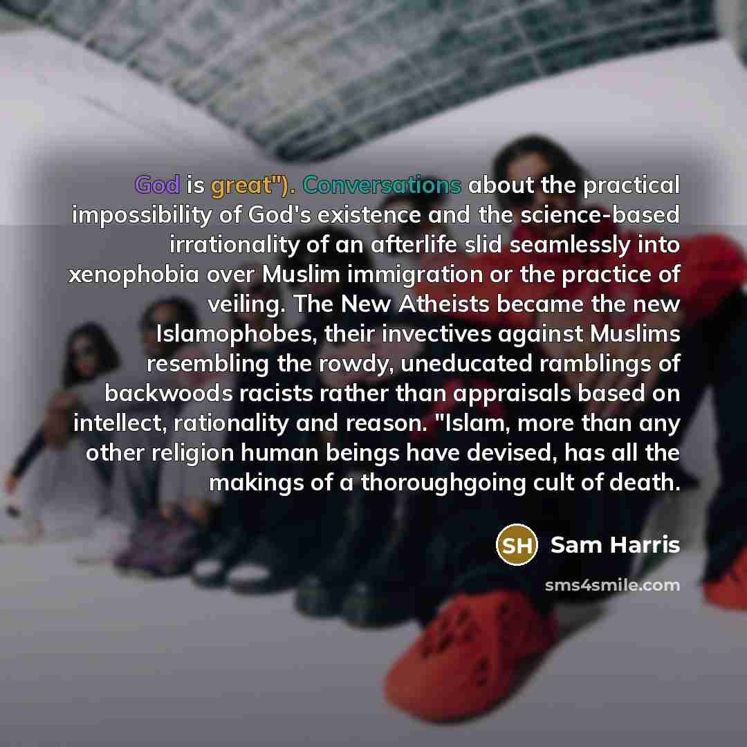 “God is great"). Conversations about the practical impossibility of God's existence and the science-based irrationality of an afterlife slid seamlessly into xenophobia over Muslim immigration or the practice of veiling. The New Atheists became the new Islamophobes, their invectives against Muslims…” quote by Sam Harris