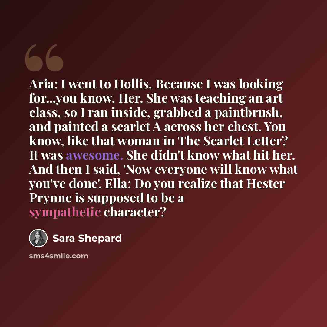 “Aria: I went to Hollis. Because I was looking for...you know. Her. She was teaching an art class, so I ran inside, grabbed a paintbrush, and painted a scarlet A across her chest. You know, like that woman in The Scarlet Letter? It was awesome. She didn't know what hit her. And then I said, 'Now…” quote by Sara Shepard