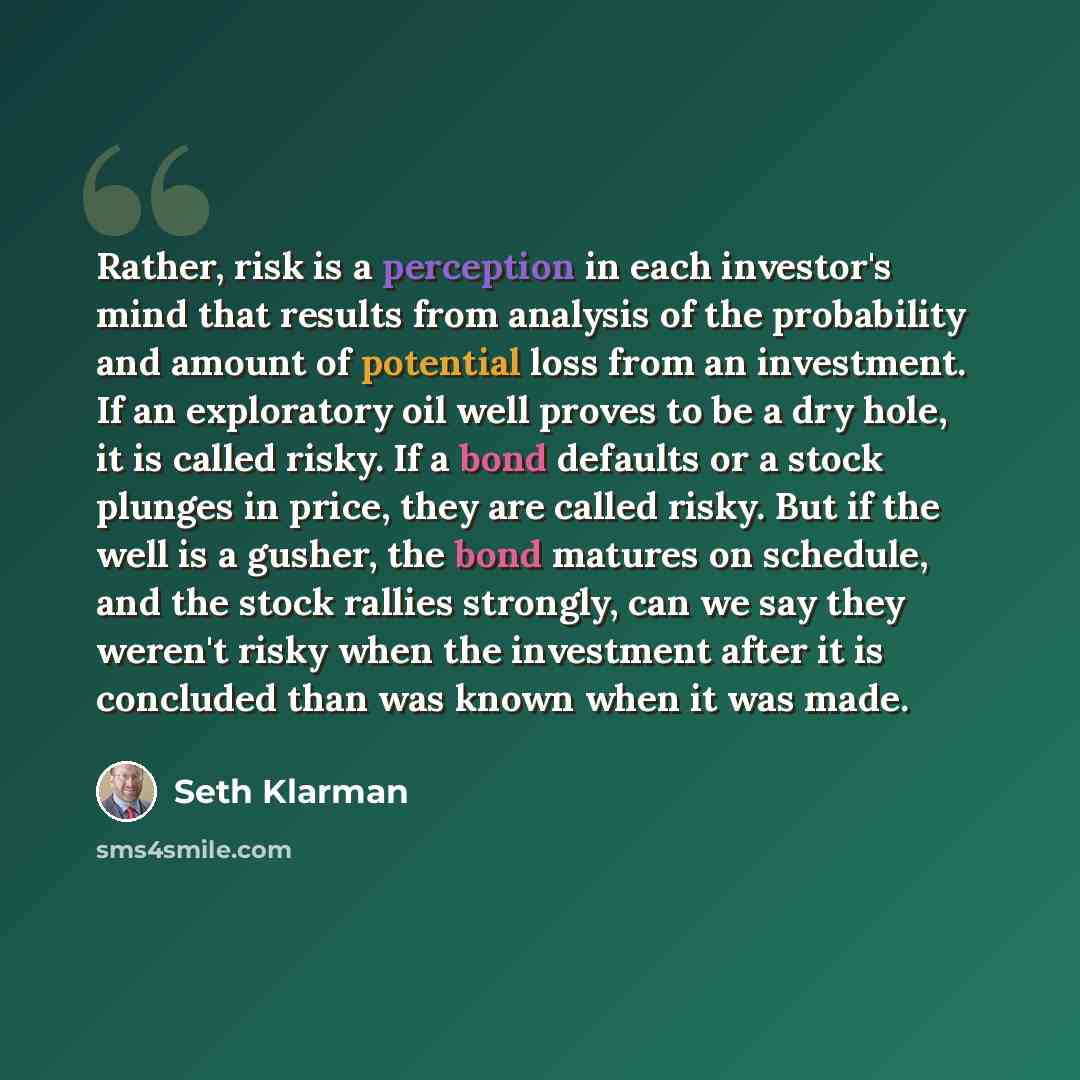 “Rather, risk is a perception in each investor's mind that results from analysis of the probability and amount of potential loss from an investment. If an exploratory oil well proves to be a dry hole, it is called risky. If a bond defaults or a stock plunges in price, they are called risky. But if…” quote by Seth Klarman