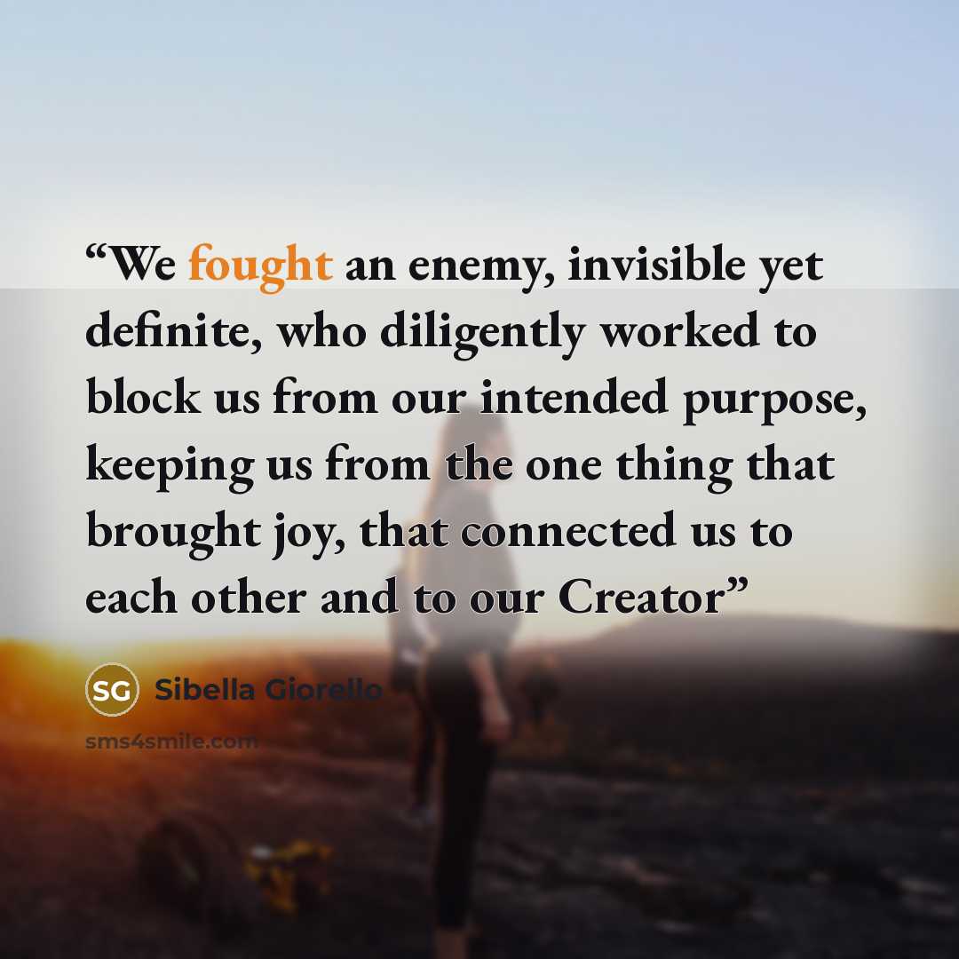 “We fought an enemy, invisible yet definite, who diligently worked to block us from our intended purpose, keeping us from the one thing that brought joy, that connected us to each other and to our Creator” quote by Sibella Giorello