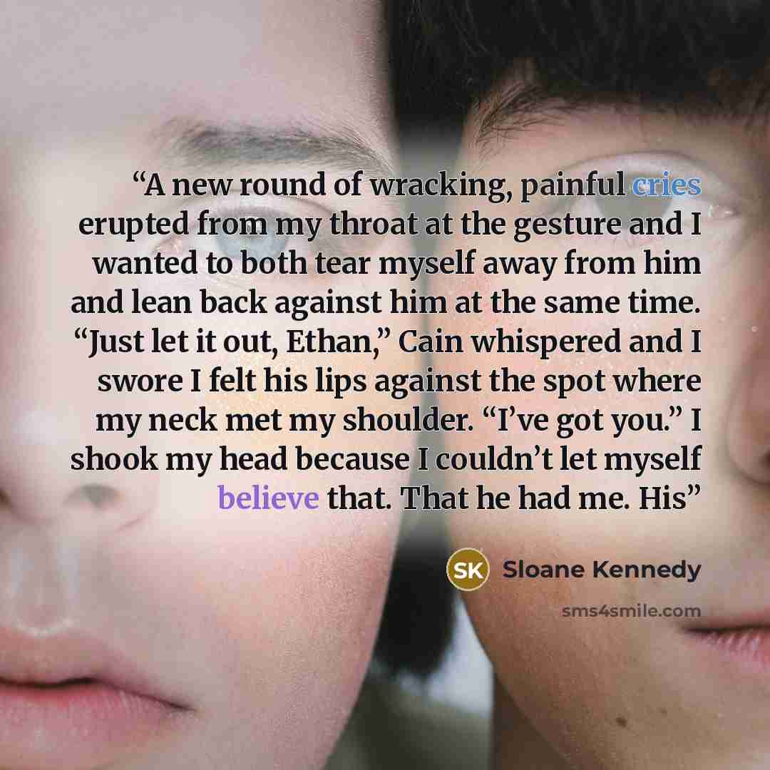 “A new round of wracking, painful cries erupted from my throat at the gesture and I wanted to both tear myself away from him and lean back against him at the same time. “Just let it out, Ethan,” Cain whispered and I swore I felt his lips against the spot where my neck met my shoulder. “I’ve got…” quote by Sloane Kennedy