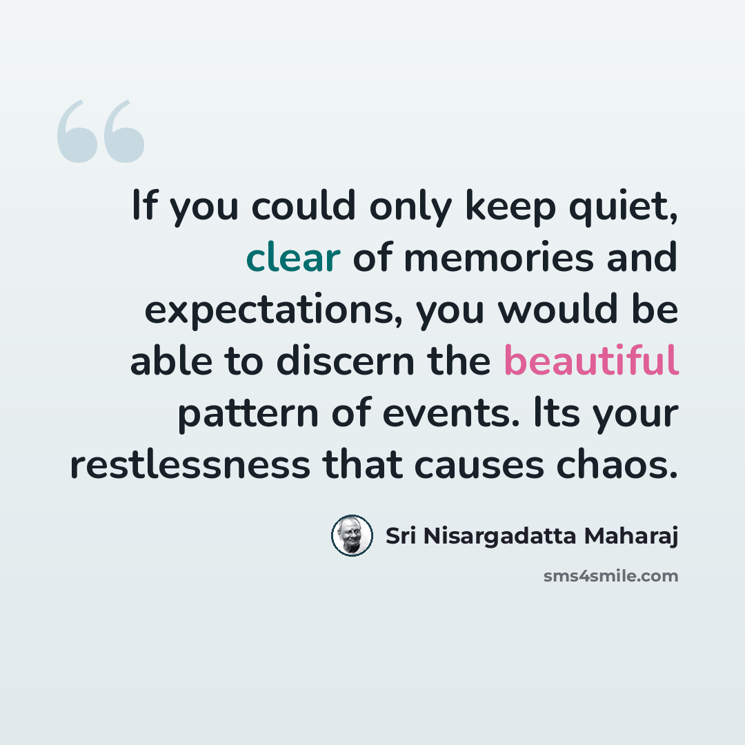 “If you could only keep quiet, clear of memories and expectations, you would be able to discern the beautiful pattern of events. Its your restlessness that causes chaos.” quote by Sri Nisargadatta Maharaj