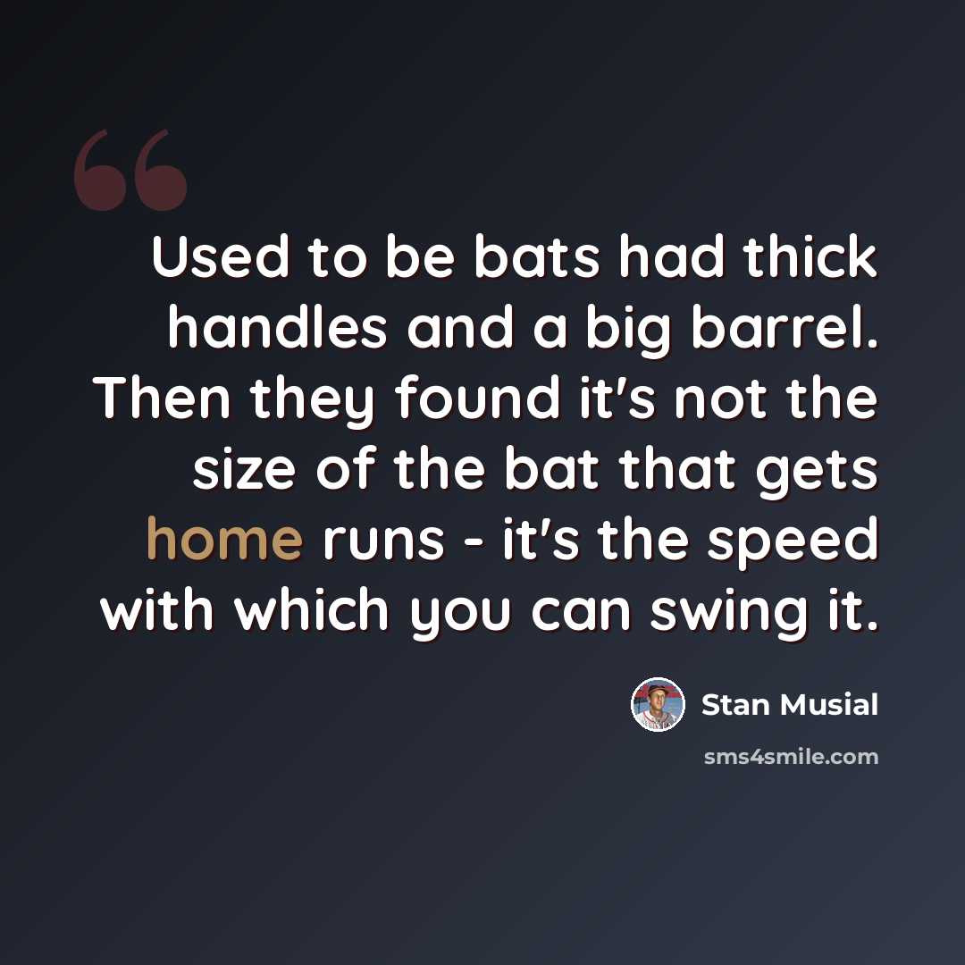 “Used to be bats had thick handles and a big barrel. Then they found it's not the size of the bat that gets home runs - it's the speed with which you can swing it.” quote by Stan Musial