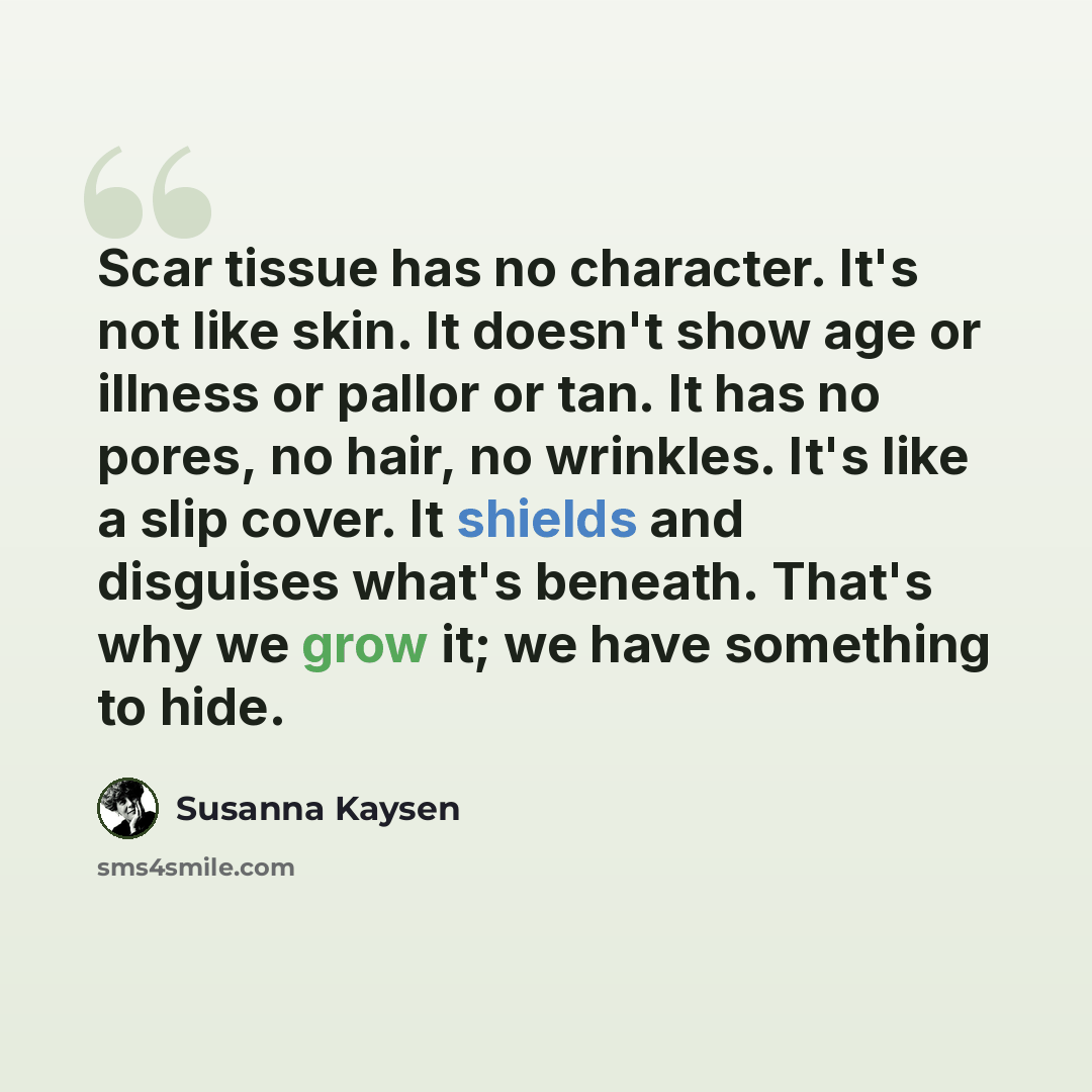 “Scar tissue has no character. It's not like skin. It doesn't show age or illness or pallor or tan. It has no pores, no hair, no wrinkles. It's like a slip cover. It shields and disguises what's beneath. That's why we grow it; we have something to hide.” quote by Susanna Kaysen