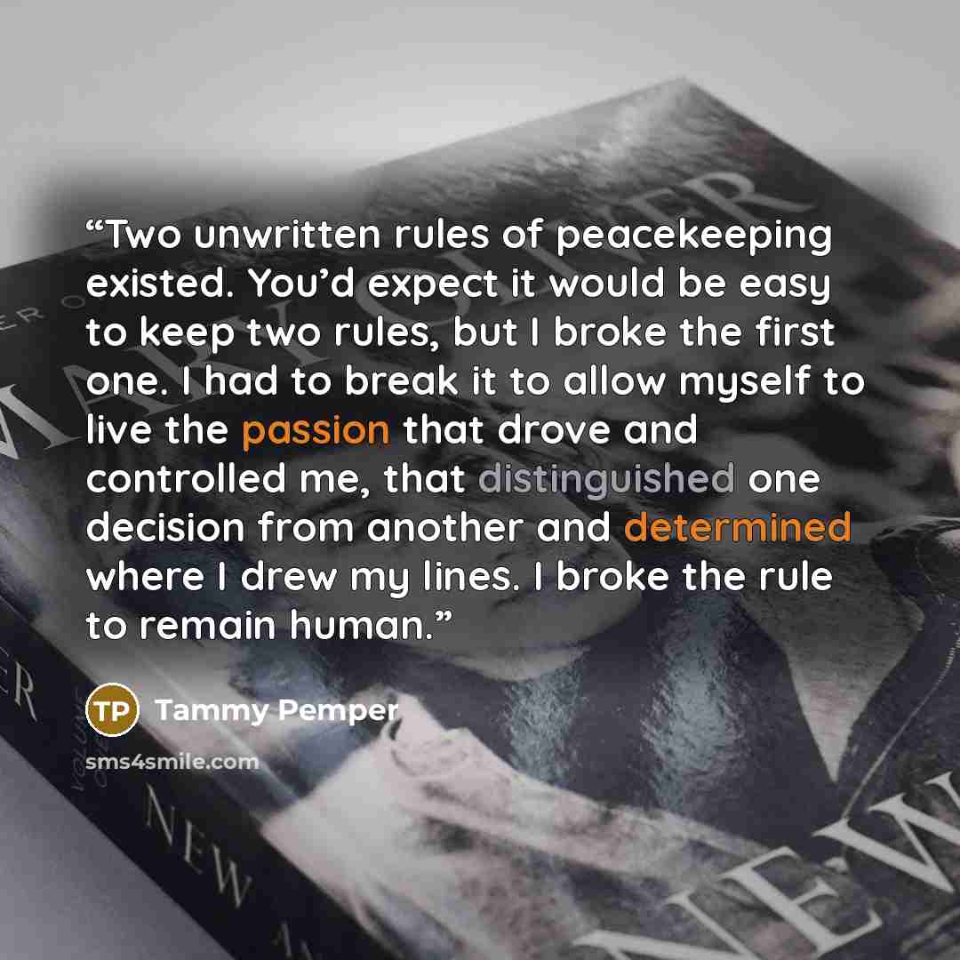“Two unwritten rules of peacekeeping existed. You’d expect it would be easy to keep two rules, but I broke the first one. I had to break it to allow myself to live the passion that drove and controlled me, that distinguished one decision from another and determined where I drew my lines. I broke…” quote by Tammy Pemper