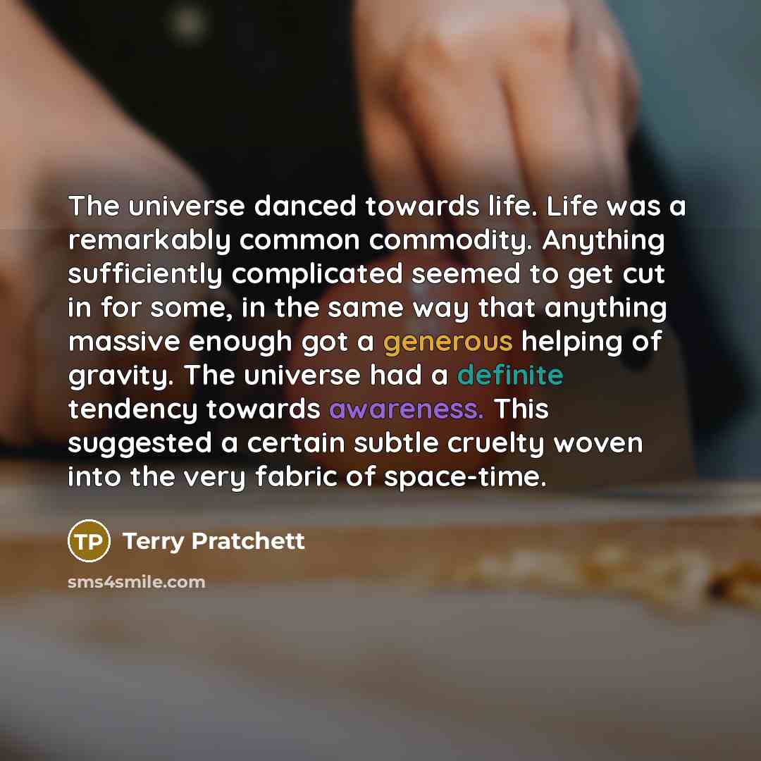 “The universe danced towards life. Life was a remarkably common commodity. Anything sufficiently complicated seemed to get cut in for some, in the same way that anything massive enough got a generous helping of gravity. The universe had a definite tendency towards awareness. This suggested a…” quote by Terry Pratchett