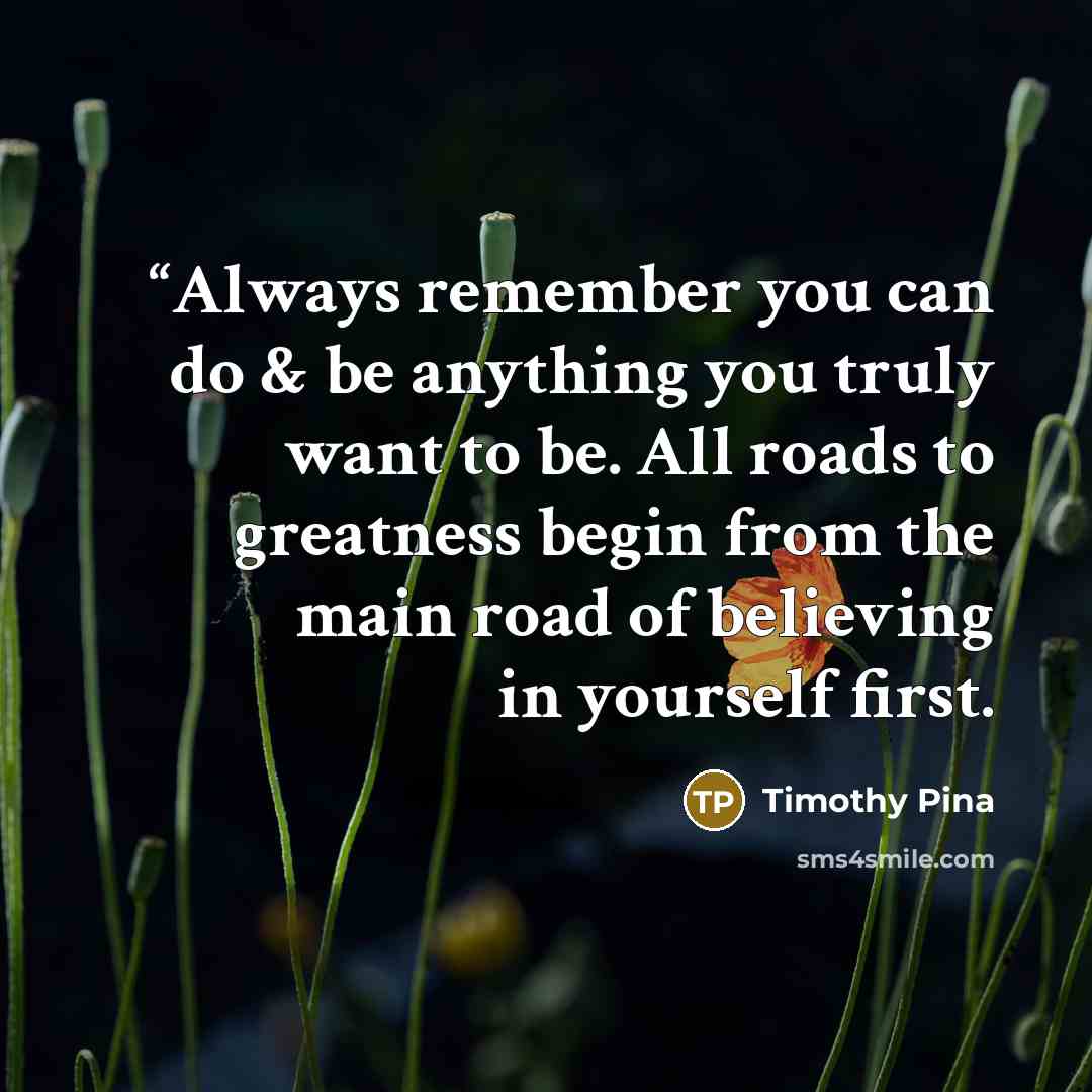 ““Always remember you can do & be anything you truly want to be. All roads to greatness begin from the main road of believing in yourself first.” quote by Timothy Pina