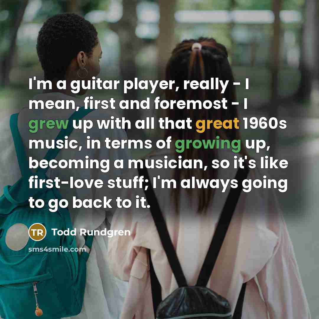 “I'm a guitar player, really - I mean, first and foremost - I grew up with all that great 1960s music, in terms of growing up, becoming a musician, so it's like first-love stuff; I'm always going to go back to it.” quote by Todd Rundgren