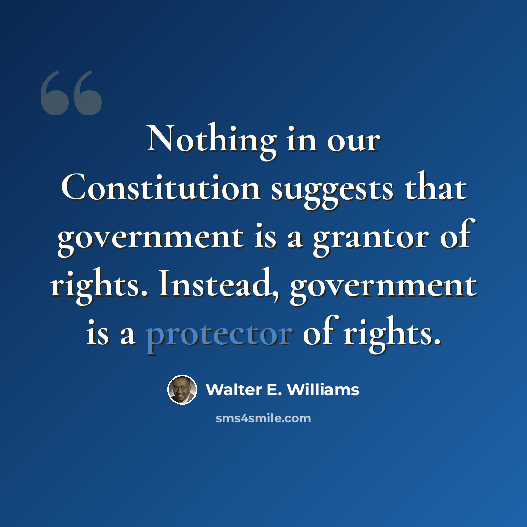 “Nothing in our Constitution suggests that government is a grantor of rights. Instead, government is a protector of rights.” quote by Walter E. Williams