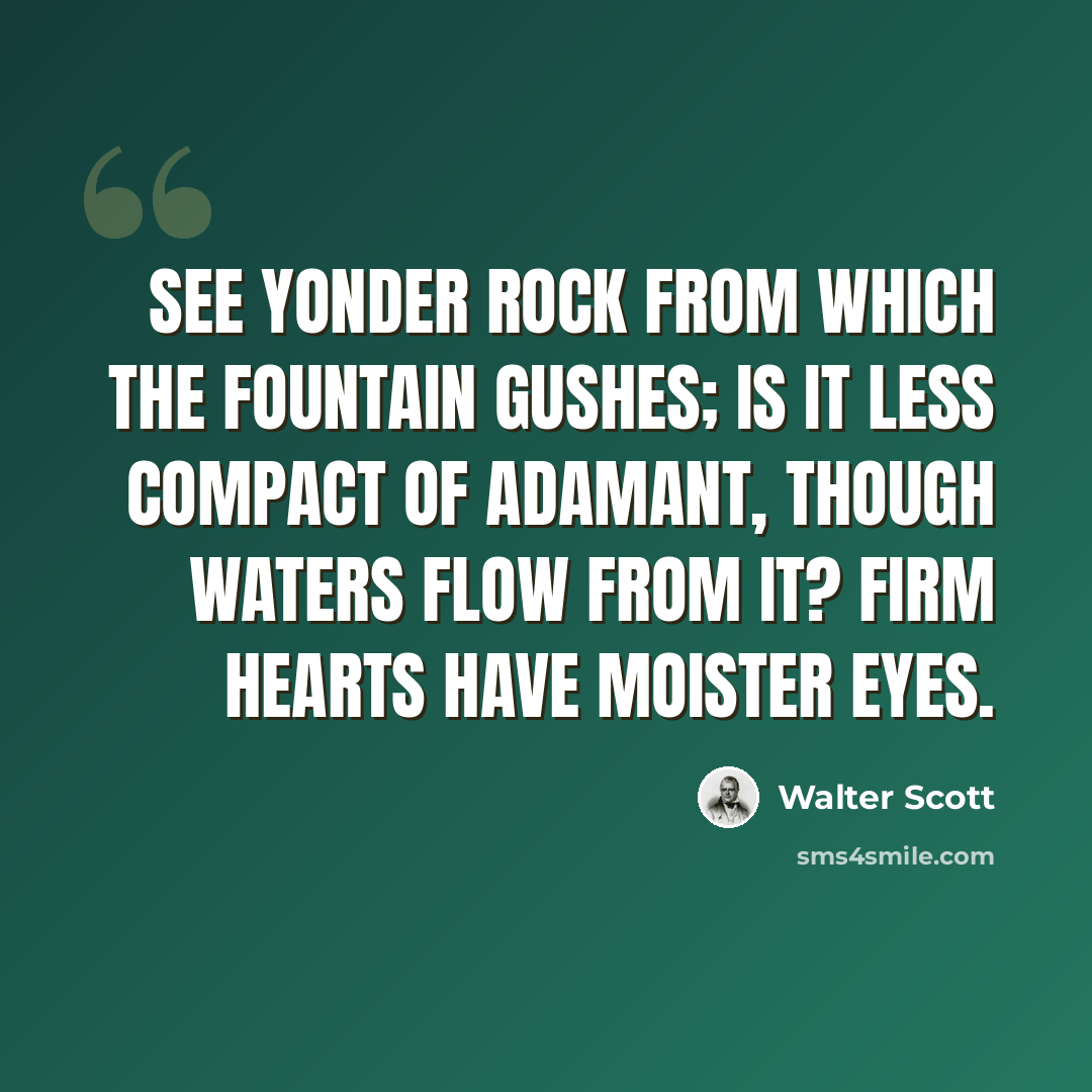 “See yonder rock from which the fountain gushes; is it less compact of adamant, though waters flow from it? Firm hearts have moister eyes.” quote by Walter Scott