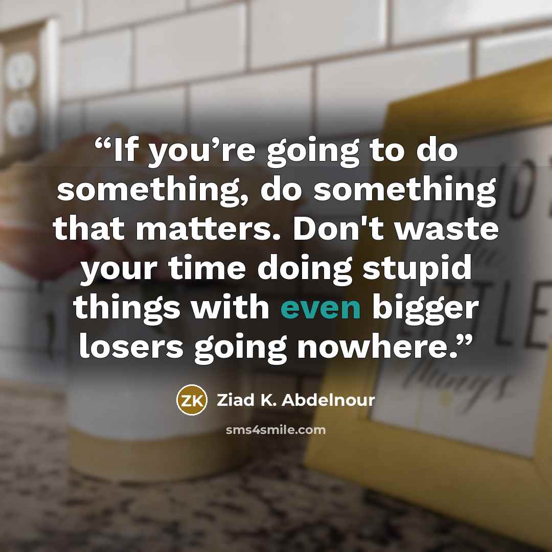 “If you’re going to do something, do something that matters. Don't waste your time doing stupid things with even bigger losers going nowhere.” quote by Ziad K. Abdelnour