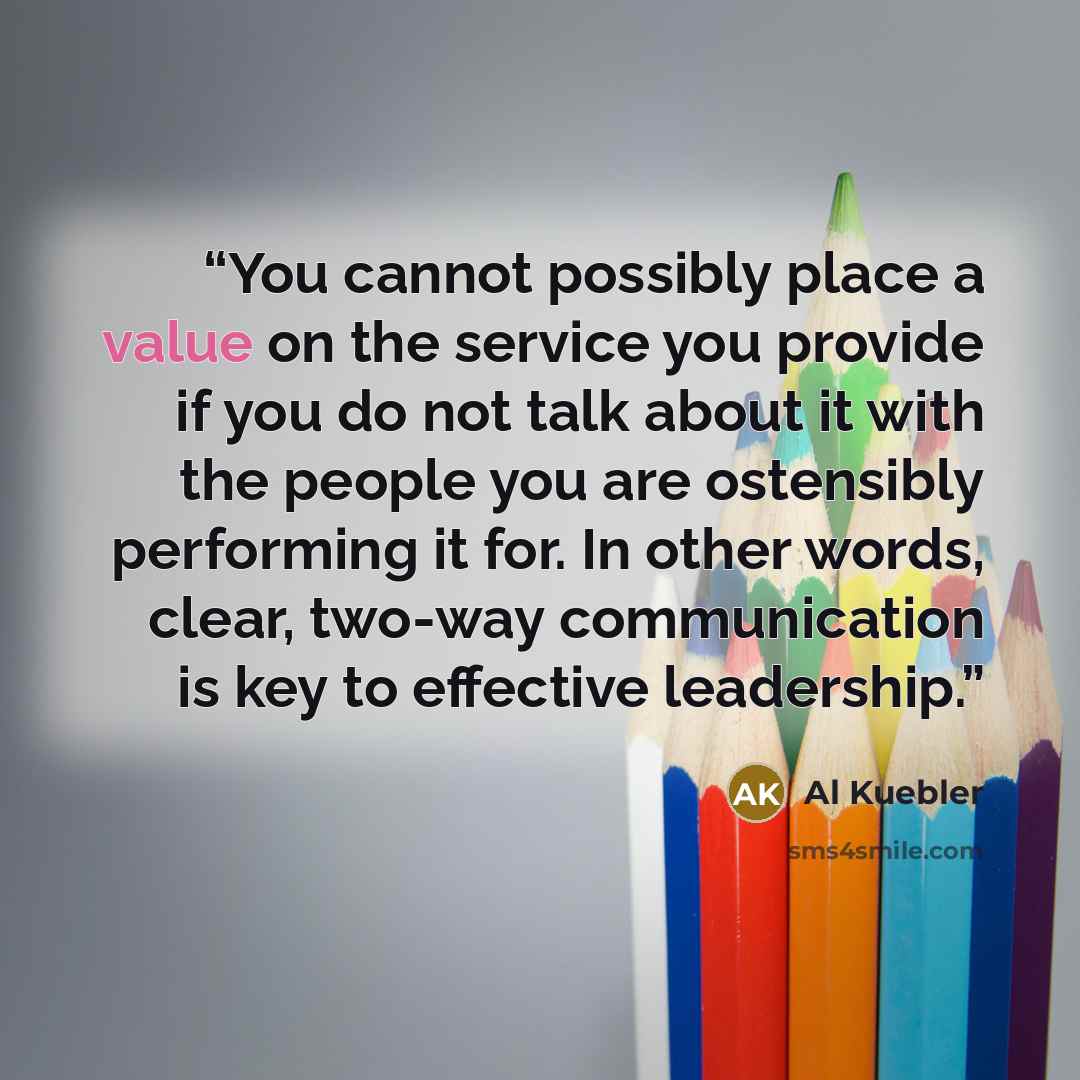 “You cannot possibly place a value on the service you provide if you do not talk about it with the people you are ostensibly performing it for. In other words, clear, two-way communication is key to effective leadership.” quote by Al Kuebler