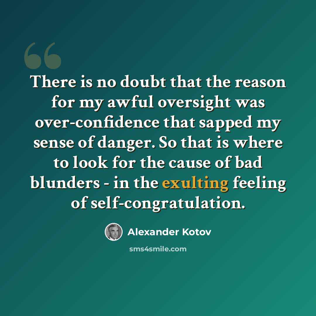 “There is no doubt that the reason for my awful oversight was over-confidence that sapped my sense of danger. So that is where to look for the cause of bad blunders - in the exulting feeling of self-congratulation.” quote by Alexander Kotov