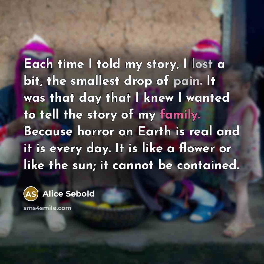 “Each time I told my story, I lost a bit, the smallest drop of pain. It was that day that I knew I wanted to tell the story of my family. Because horror on Earth is real and it is every day. It is like a flower or like the sun; it cannot be contained.” quote by Alice Sebold