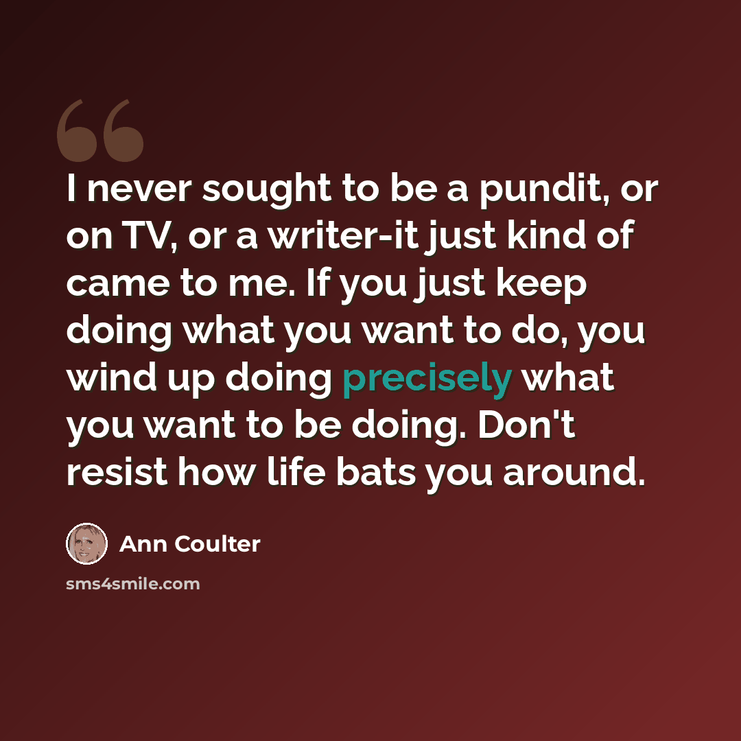 “I never sought to be a pundit, or on TV, or a writer-it just kind of came to me. If you just keep doing what you want to do, you wind up doing precisely what you want to be doing. Don't resist how life bats you around.” quote by Ann Coulter