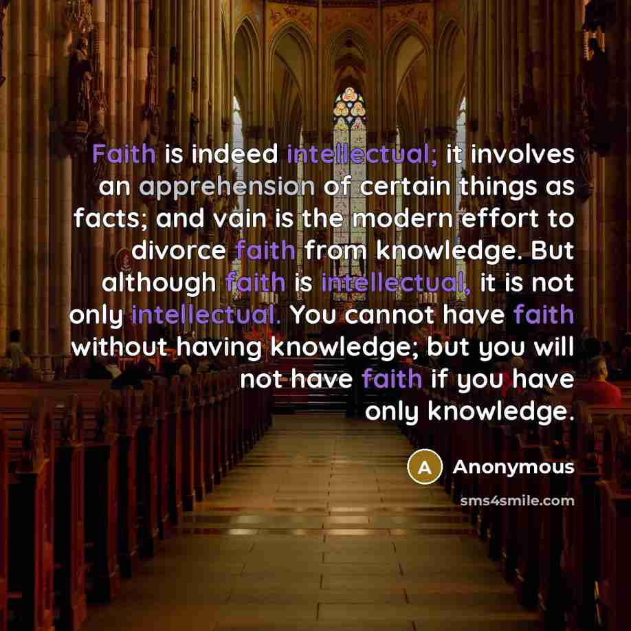 “Faith is indeed intellectual; it involves an apprehension of certain things as facts; and vain is the modern effort to divorce faith from knowledge. But although faith is intellectual, it is not only intellectual. You cannot have faith without having knowledge; but you will not have faith if you…” quote by Anonymous