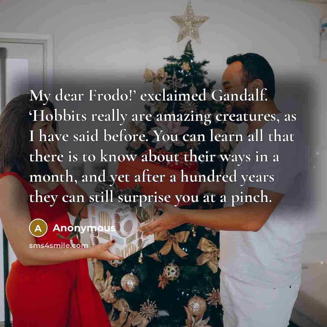 “My dear Frodo!’ exclaimed Gandalf. ‘Hobbits really are amazing creatures, as I have said before. You can learn all that there is to know about their ways in a month, and yet after a hundred years they can still surprise you at a pinch.” quote by Anonymous