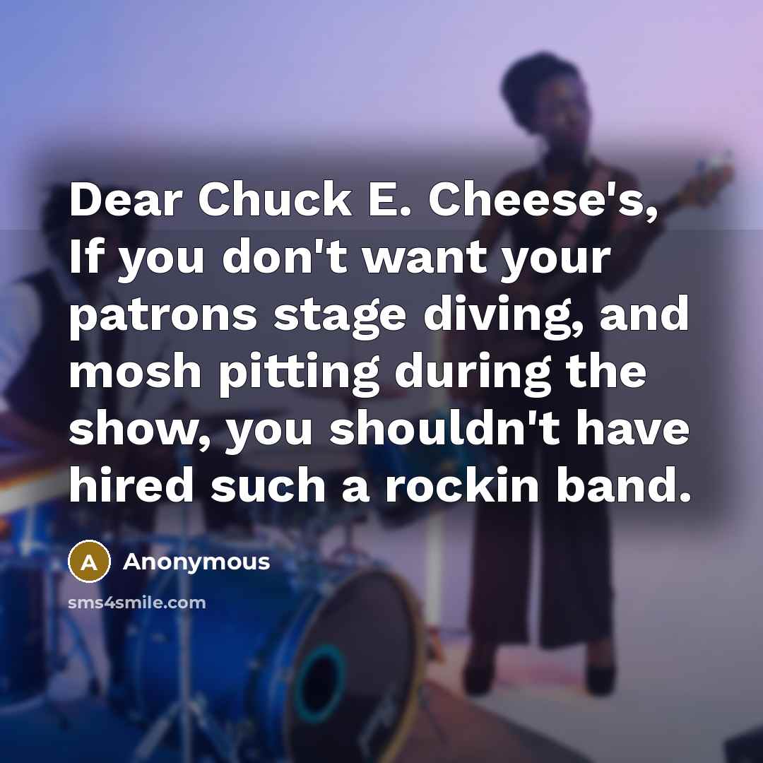 “Dear Chuck E. Cheese's, If you don't want your patrons stage diving, and mosh pitting during the show, you shouldn't have hired such a rockin band.” quote by Anonymous