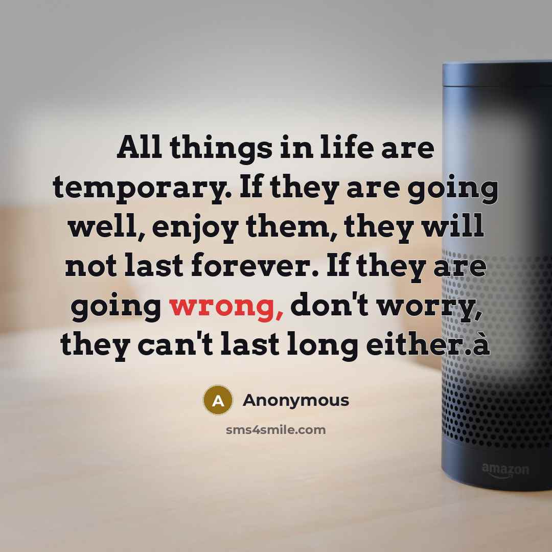 “All things in life are temporary. If they are going well, enjoy them, they will not last forever. If they are going wrong, don't worry, they can't last long either.à” quote by Anonymous
