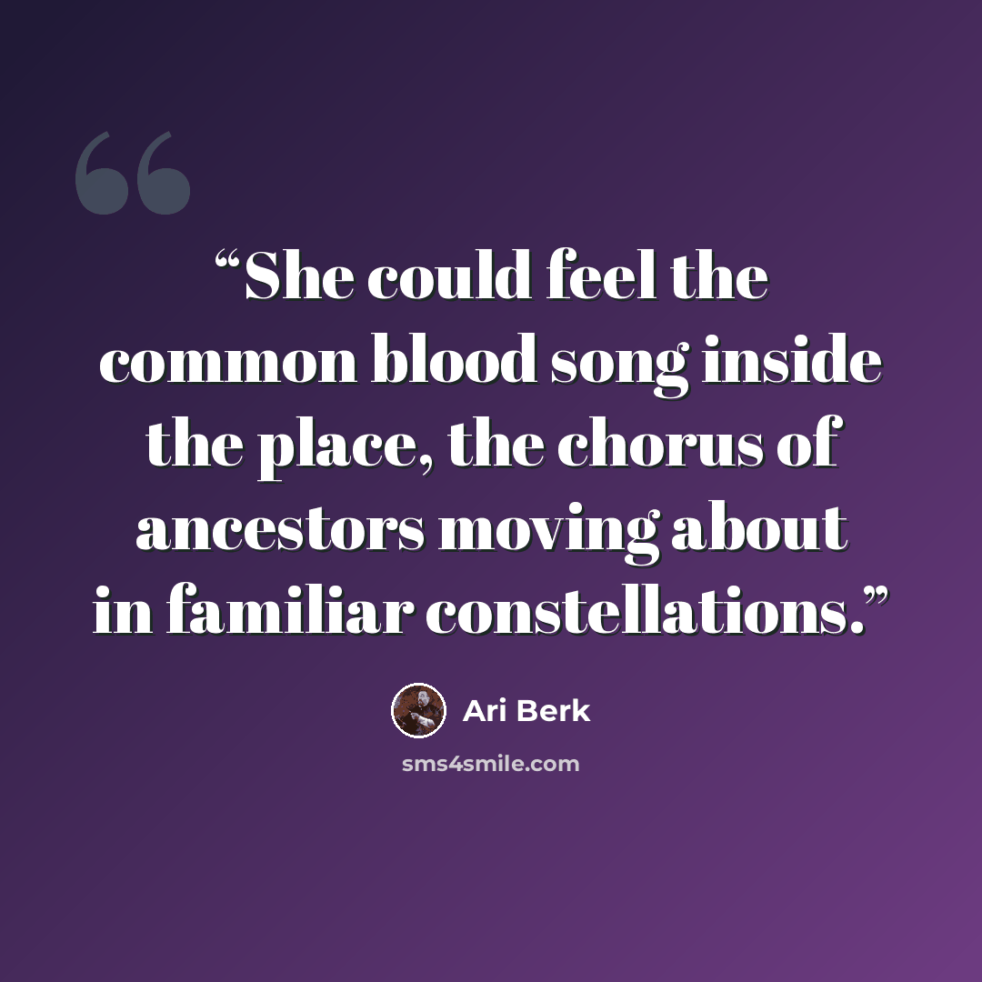 “She could feel the common blood song inside the place, the chorus of ancestors moving about in familiar constellations.” quote by Ari Berk