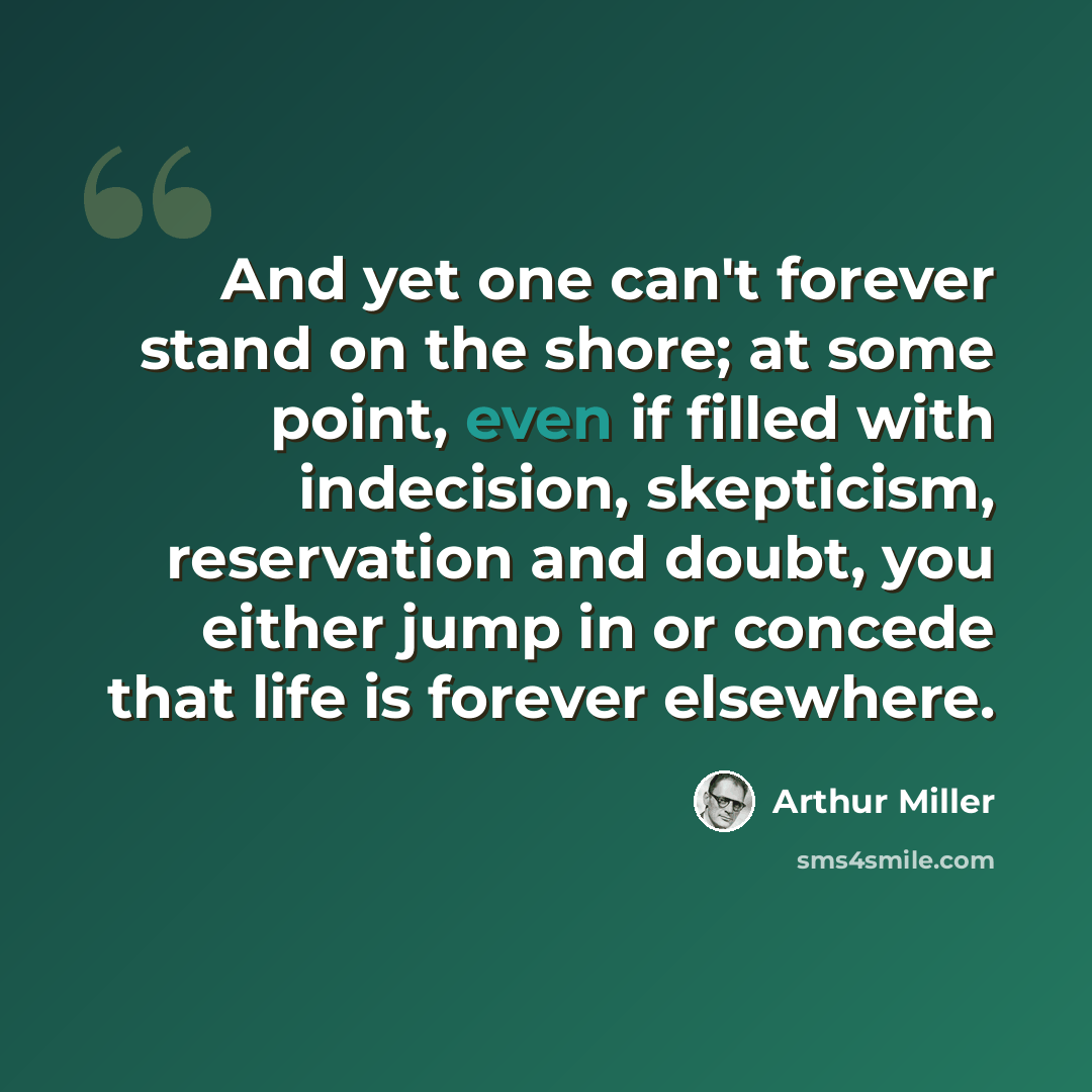 “And yet one can't forever stand on the shore; at some point, even if filled with indecision, skepticism, reservation and doubt, you either jump in or concede that life is forever elsewhere.” quote by Arthur Miller