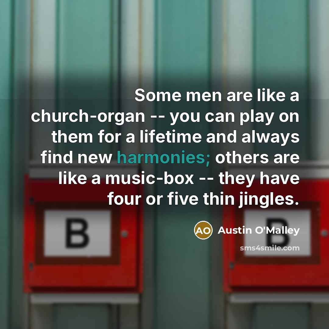 “Some men are like a church-organ -- you can play on them for a lifetime and always find new harmonies; others are like a music-box -- they have four or five thin jingles.” quote by Austin O'Malley