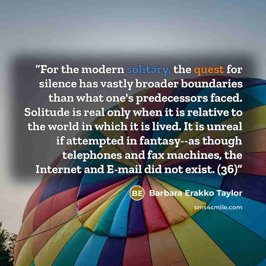 “For the modern solitary, the quest for silence has vastly broader boundaries than what one's predecessors faced. Solitude is real only when it is relative to the world in which it is lived. It is unreal if attempted in fantasy--as though telephones and fax machines, the Internet and E-mail did not…” quote by Barbara Erakko Taylor