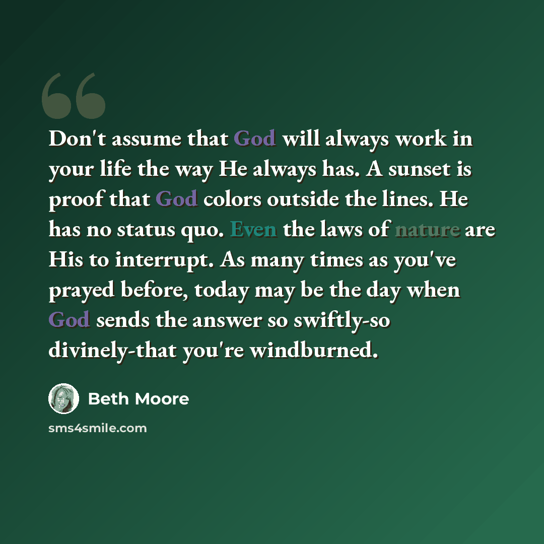 “Don't assume that God will always work in your life the way He always has. A sunset is proof that God colors outside the lines. He has no status quo. Even the laws of nature are His to interrupt. As many times as you've prayed before, today may be the day when God sends the answer so swiftly-so…” quote by Beth Moore